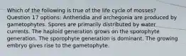 Which of the following is true of the life cycle of mosses? Question 17 options: Antheridia and archegonia are produced by gametophytes. Spores are primarily distributed by water currents. The haploid generation grows on the sporophyte generation. The sporophyte generation is dominant. The growing embryo gives rise to the gametophyte.