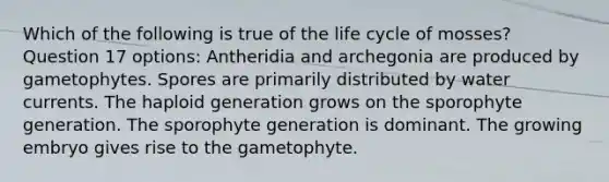 Which of the following is true of the life cycle of mosses? Question 17 options: Antheridia and archegonia are produced by gametophytes. Spores are primarily distributed by water currents. The haploid generation grows on the sporophyte generation. The sporophyte generation is dominant. The growing embryo gives rise to the gametophyte.