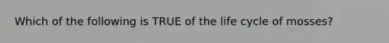 Which of the following is TRUE of the life cycle of mosses?