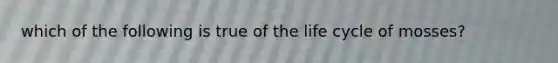 which of the following is true of the life cycle of mosses?