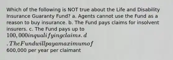 Which of the following is NOT true about the Life and Disability Insurance Guaranty Fund? a. Agents cannot use the Fund as a reason to buy insurance. b. The Fund pays claims for insolvent insurers. c. The Fund pays up to 100,000 in qualifying claims. d. The Fund will pay a maximum of600,000 per year per claimant