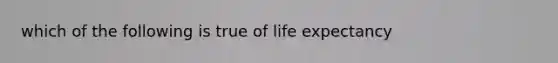 which of the following is true of life expectancy