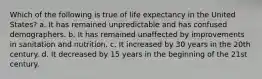 Which of the following is true of life expectancy in the United States? a. It has remained unpredictable and has confused demographers. b. It has remained unaffected by improvements in sanitation and nutrition. c. It increased by 30 years in the 20th century. d. It decreased by 15 years in the beginning of the 21st century.