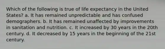 Which of the following is true of life expectancy in the United States? a. It has remained unpredictable and has confused demographers. b. It has remained unaffected by improvements in sanitation and nutrition. c. It increased by 30 years in the 20th century. d. It decreased by 15 years in the beginning of the 21st century.