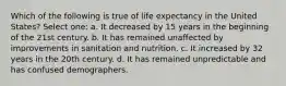 Which of the following is true of life expectancy in the United States? Select one: a. It decreased by 15 years in the beginning of the 21st century. b. It has remained unaffected by improvements in sanitation and nutrition. c. It increased by 32 years in the 20th century. d. It has remained unpredictable and has confused demographers.