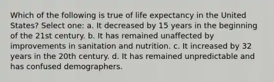 Which of the following is true of life expectancy in the United States? Select one: a. It decreased by 15 years in the beginning of the 21st century. b. It has remained unaffected by improvements in sanitation and nutrition. c. It increased by 32 years in the 20th century. d. It has remained unpredictable and has confused demographers.