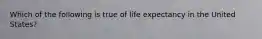 Which of the following is true of life expectancy in the United States?