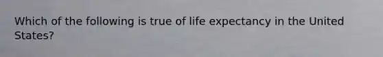 Which of the following is true of life expectancy in the United States?