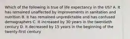 Which of the following is true of life expectancy in the US? A. It has remained unaffected by improvements in sanitation and nutrition B. It has remained unpredictable and has confused demographers C. It increased by 30 years in the twentieth century D. It decreased by 15 years in the beginning of the twenty-first century