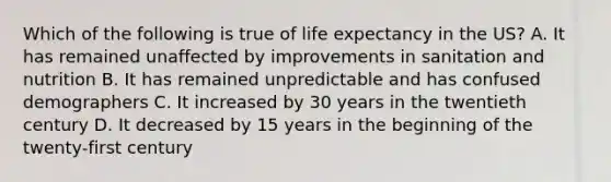 Which of the following is true of life expectancy in the US? A. It has remained unaffected by improvements in sanitation and nutrition B. It has remained unpredictable and has confused demographers C. It increased by 30 years in the twentieth century D. It decreased by 15 years in the beginning of the twenty-first century