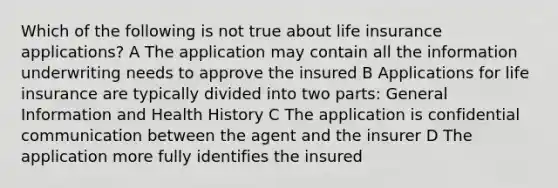 Which of the following is not true about life insurance applications? A The application may contain all the information underwriting needs to approve the insured B Applications for life insurance are typically divided into two parts: General Information and Health History C The application is confidential communication between the agent and the insurer D The application more fully identifies the insured