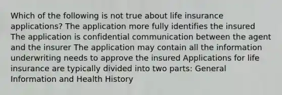 Which of the following is not true about life insurance applications? The application more fully identifies the insured The application is confidential communication between the agent and the insurer The application may contain all the information underwriting needs to approve the insured Applications for life insurance are typically divided into two parts: General Information and Health History