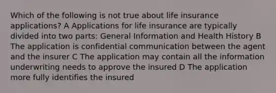 Which of the following is not true about life insurance applications? A Applications for life insurance are typically divided into two parts: General Information and Health History B The application is confidential communication between the agent and the insurer C The application may contain all the information underwriting needs to approve the insured D The application more fully identifies the insured