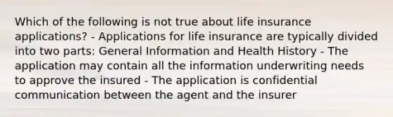 Which of the following is not true about life insurance applications? - Applications for life insurance are typically divided into two parts: General Information and Health History - The application may contain all the information underwriting needs to approve the insured - The application is confidential communication between the agent and the insurer