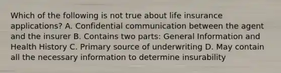 Which of the following is not true about life insurance applications? A. Confidential communication between the agent and the insurer B. Contains two parts: General Information and Health History C. Primary source of underwriting D. May contain all the necessary information to determine insurability