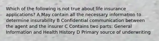 Which of the following is not true about life insurance applications? A May contain all the necessary information to determine insurability B Confidential communication between the agent and the insurer C Contains two parts: General Information and Health History D Primary source of underwriting