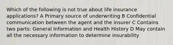 Which of the following is not true about life insurance applications? A Primary source of underwriting B Confidential communication between the agent and the insurer C Contains two parts: General Information and Health History D May contain all the necessary information to determine insurability