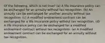 Of the following, which is not true? (a) A life insurance policy can be exchanged for an annuity without tax recognition. (b) An annuity can be exchanged for another annuity without tax recognition. (c) A modified endowment contract can be exchanged for a life insurance policy without tax recognition. (d) A life insurance policy can be exchanged for a modified endowment contract without tax recognition. (e) A modified endowment contract can be exchanged for an annuity without tax recognition.