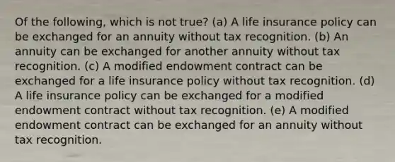 Of the following, which is not true? (a) A life insurance policy can be exchanged for an annuity without tax recognition. (b) An annuity can be exchanged for another annuity without tax recognition. (c) A modified endowment contract can be exchanged for a life insurance policy without tax recognition. (d) A life insurance policy can be exchanged for a modified endowment contract without tax recognition. (e) A modified endowment contract can be exchanged for an annuity without tax recognition.