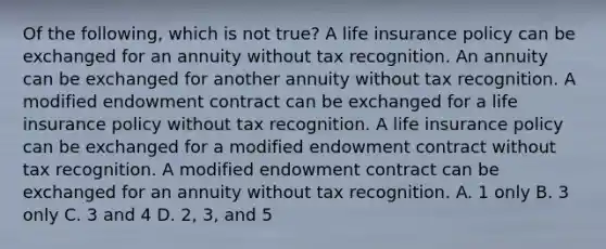 Of the following, which is not true? A life insurance policy can be exchanged for an annuity without tax recognition. An annuity can be exchanged for another annuity without tax recognition. A modified endowment contract can be exchanged for a life insurance policy without tax recognition. A life insurance policy can be exchanged for a modified endowment contract without tax recognition. A modified endowment contract can be exchanged for an annuity without tax recognition. A. 1 only B. 3 only C. 3 and 4 D. 2, 3, and 5