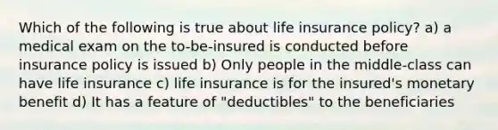 Which of the following is true about life insurance policy? a) a medical exam on the to-be-insured is conducted before insurance policy is issued b) Only people in the middle-class can have life insurance c) life insurance is for the insured's monetary benefit d) It has a feature of "deductibles" to the beneficiaries