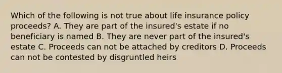 Which of the following is not true about life insurance policy proceeds? A. They are part of the insured's estate if no beneficiary is named B. They are never part of the insured's estate C. Proceeds can not be attached by creditors D. Proceeds can not be contested by disgruntled heirs