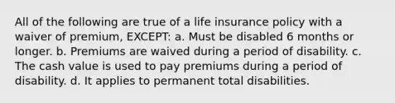 All of the following are true of a life insurance policy with a waiver of premium, EXCEPT: a. Must be disabled 6 months or longer. b. Premiums are waived during a period of disability. c. The cash value is used to pay premiums during a period of disability. d. It applies to permanent total disabilities.