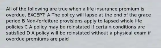 All of the following are true when a life insurance premium is overdue, EXCEPT: A The policy will lapse at the end of the grace period B Non-forfeiture provisions apply to lapsed whole life policies C A policy may be reinstated if certain conditions are satisfied D A policy will be reinstated without a physical exam if overdue premiums are paid