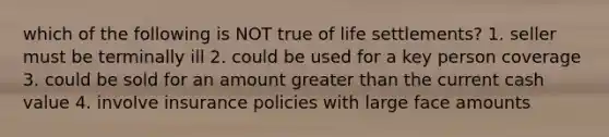 which of the following is NOT true of life settlements? 1. seller must be terminally ill 2. could be used for a key person coverage 3. could be sold for an amount <a href='https://www.questionai.com/knowledge/ktgHnBD4o3-greater-than' class='anchor-knowledge'>greater than</a> the current cash value 4. involve insurance policies with large face amounts