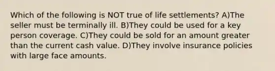 Which of the following is NOT true of life settlements? A)The seller must be terminally ill. B)They could be used for a key person coverage. C)They could be sold for an amount greater than the current cash value. D)They involve insurance policies with large face amounts.