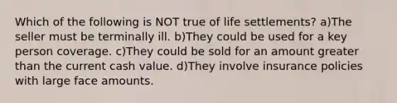 Which of the following is NOT true of life settlements? a)The seller must be terminally ill. b)They could be used for a key person coverage. c)They could be sold for an amount greater than the current cash value. d)They involve insurance policies with large face amounts.