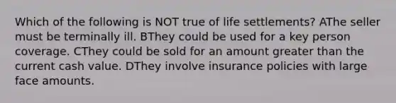 Which of the following is NOT true of life settlements? AThe seller must be terminally ill. BThey could be used for a key person coverage. CThey could be sold for an amount <a href='https://www.questionai.com/knowledge/ktgHnBD4o3-greater-than' class='anchor-knowledge'>greater than</a> the current cash value. DThey involve insurance policies with large face amounts.