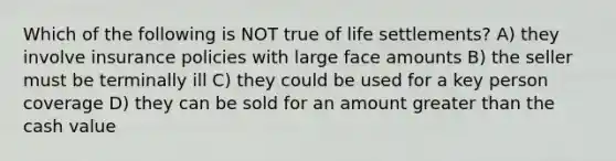 Which of the following is NOT true of life settlements? A) they involve insurance policies with large face amounts B) the seller must be terminally ill C) they could be used for a key person coverage D) they can be sold for an amount greater than the cash value