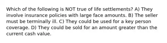 Which of the following is NOT true of life settlements? A) They involve insurance policies with large face amounts. B) The seller must be terminally ill. C) They could be used for a key person coverage. D) They could be sold for an amount greater than the current cash value.