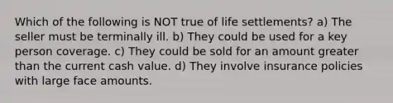 Which of the following is NOT true of life settlements? a) The seller must be terminally ill. b) They could be used for a key person coverage. c) They could be sold for an amount greater than the current cash value. d) They involve insurance policies with large face amounts.