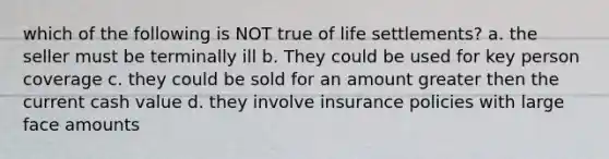 which of the following is NOT true of life settlements? a. the seller must be terminally ill b. They could be used for key person coverage c. they could be sold for an amount greater then the current cash value d. they involve insurance policies with large face amounts