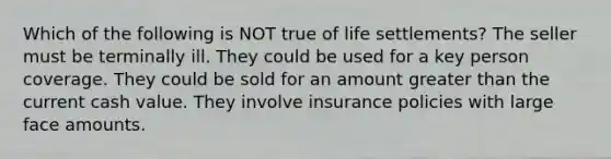 Which of the following is NOT true of life settlements? The seller must be terminally ill. They could be used for a key person coverage. They could be sold for an amount greater than the current cash value. They involve insurance policies with large face amounts.