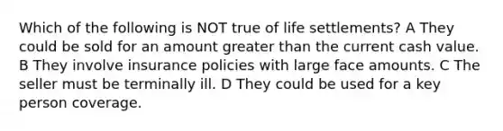 Which of the following is NOT true of life settlements? A They could be sold for an amount greater than the current cash value. B They involve insurance policies with large face amounts. C The seller must be terminally ill. D They could be used for a key person coverage.