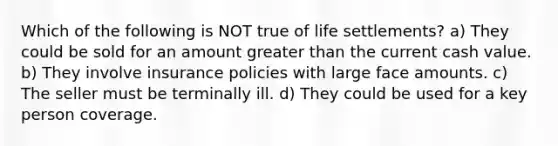 Which of the following is NOT true of life settlements? a) They could be sold for an amount greater than the current cash value. b) They involve insurance policies with large face amounts. c) The seller must be terminally ill. d) They could be used for a key person coverage.