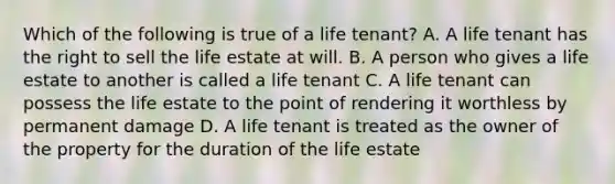 Which of the following is true of a life tenant? A. A life tenant has the right to sell the life estate at will. B. A person who gives a life estate to another is called a life tenant C. A life tenant can possess the life estate to the point of rendering it worthless by permanent damage D. A life tenant is treated as the owner of the property for the duration of the life estate