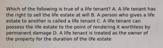 Which of the following is true of a life tenant? A. A life tenant has the right to sell the life estate at will B. A person who gives a life estate to another is called a life tenant C. A life tenant can possess the life estate to the point of rendering it worthless by permanent damage D. A life tenant is treated as the owner of the property for the duration of the life estate