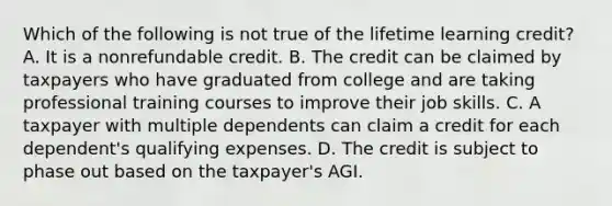 Which of the following is not true of the lifetime learning credit? A. It is a nonrefundable credit. B. The credit can be claimed by taxpayers who have graduated from college and are taking professional training courses to improve their job skills. C. A taxpayer with multiple dependents can claim a credit for each dependent's qualifying expenses. D. The credit is subject to phase out based on the taxpayer's AGI.