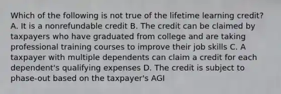 Which of the following is not true of the lifetime learning credit? A. It is a nonrefundable credit B. The credit can be claimed by taxpayers who have graduated from college and are taking professional training courses to improve their job skills C. A taxpayer with multiple dependents can claim a credit for each dependent's qualifying expenses D. The credit is subject to phase-out based on the taxpayer's AGI