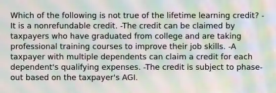 Which of the following is not true of the lifetime learning credit? -It is a nonrefundable credit. -The credit can be claimed by taxpayers who have graduated from college and are taking professional training courses to improve their job skills. -A taxpayer with multiple dependents can claim a credit for each dependent's qualifying expenses. -The credit is subject to phase-out based on the taxpayer's AGI.