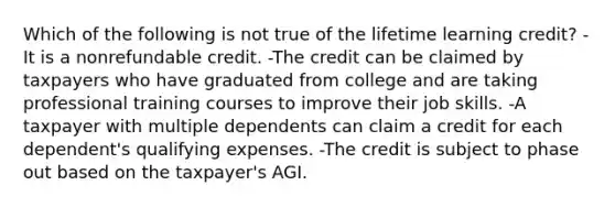 Which of the following is not true of the lifetime learning credit? -It is a nonrefundable credit. -The credit can be claimed by taxpayers who have graduated from college and are taking professional training courses to improve their job skills. -A taxpayer with multiple dependents can claim a credit for each dependent's qualifying expenses. -The credit is subject to phase out based on the taxpayer's AGI.