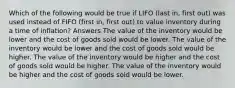 Which of the following would be true if LIFO (last in, first out) was used instead of FIFO (first in, first out) to value inventory during a time of inflation? Answers The value of the inventory would be lower and the cost of goods sold would be lower. The value of the inventory would be lower and the cost of goods sold would be higher. The value of the inventory would be higher and the cost of goods sold would be higher. The value of the inventory would be higher and the cost of goods sold would be lower.