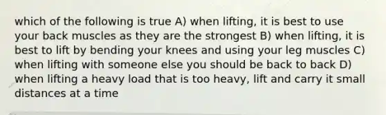 which of the following is true A) when lifting, it is best to use your back muscles as they are the strongest B) when lifting, it is best to lift by bending your knees and using your leg muscles C) when lifting with someone else you should be back to back D) when lifting a heavy load that is too heavy, lift and carry it small distances at a time