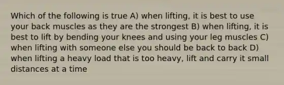 Which of the following is true A) when lifting, it is best to use your back muscles as they are the strongest B) when lifting, it is best to lift by bending your knees and using your leg muscles C) when lifting with someone else you should be back to back D) when lifting a heavy load that is too heavy, lift and carry it small distances at a time