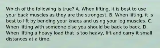 Which of the following is true? A. When lifting, it is best to use your back muscles as they are the strongest. B. When lifting, it is best to lift by bending your knees and using your leg muscles. C. When lifting with someone else you should be back to back. D. When lifting a heavy load that is too heavy, lift and carry it small distances at a time.