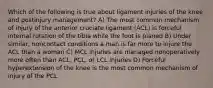 Which of the following is true about ligament injuries of the knee and postinjury management? A) The most common mechanism of injury of the anterior cruciate ligament (ACL) is forceful internal rotation of the tibia while the foot is planed B) Under similar, noncontact conditions a man is far more to injure the ACL than a woman C) MCL injuries are managed nonoperatively more often than ACL, PCL, or LCL injuries D) Forceful hyperextension of the knee is the most common mechanism of injury of the PCL